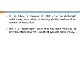  In the future, a measure of total serum anticholinergic
activity may prove helpful in deciding whether to discontinue
some or all medications.
 This is a radioreceptor assay that has been validated at
several centers; however, it is not yet available commercially.
 