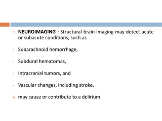  NEUROIMAGING : Structural brain imaging may detect acute
or subacute conditions, such as
• Subarachnoid hemorrhage,
• Subdural hematomas,
• Intracranial tumors, and
• Vascular changes, including stroke,
 may cause or contribute to a delirium.
 
