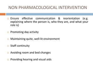 NON PHARMACOLOGICAL INTERVENTION
 Ensure effective communication & reorientation (e.g.
explaining where the person is, who they are, and what your
role is)
 Promoting day activity
 Maintaining quite, well-lit environment
 Staff continuity
 Avoiding room and bed changes
 Providing hearing and visual aids
 