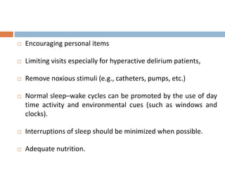  Encouraging personal items
 Limiting visits especially for hyperactive delirium patients,
 Remove noxious stimuli (e.g., catheters, pumps, etc.)
 Normal sleep–wake cycles can be promoted by the use of day
time activity and environmental cues (such as windows and
clocks).
 Interruptions of sleep should be minimized when possible.
 Adequate nutrition.
 