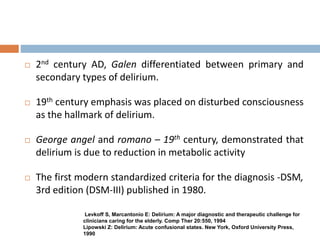  2nd century AD, Galen differentiated between primary and
secondary types of delirium.
 19th century emphasis was placed on disturbed consciousness
as the hallmark of delirium.
 George angel and romano – 19th century, demonstrated that
delirium is due to reduction in metabolic activity
 The first modern standardized criteria for the diagnosis -DSM,
3rd edition (DSM-III) published in 1980.
Levkoff S, Marcantonio E: Delirium: A major diagnostic and therapeutic challenge for
clinicians caring for the elderly. Comp Ther 20:550, 1994
Lipowski Z: Delirium: Acute confusional states. New York, Oxford University Press,
1990
 