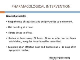 PHARMACOLOGICAL INTERVENTION
General principles
• Keep the use of sedatives and antipsychotics to a minimum.
• Use one drug at a time.
• Titrate doses to effect.
• Review at least every 24 hours. Once an effective has been
established, a regular dose should be prescribed.
• Maintain at an effective dose and discontinue 7–10 days after
symptoms resolve.
Maudsley prescribing
 