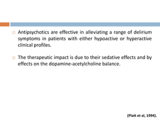  Antipsychotics are effective in alleviating a range of delirium
symptoms in patients with either hypoactive or hyperactive
clinical profiles.
 The therapeutic impact is due to their sedative effects and by
effects on the dopamine-acetylcholine balance.
(Platt et al, 1994).
 
