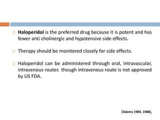  Haloperidol is the preferred drug because it is potent and has
fewer anti cholinergic and hypotensive side effects.
 Therapy should be monitored closely for side effects.
 Haloperidol can be administered through oral, intravascular,
intravenous routes though intravenous route is not approved
by US FDA.
(Adams 1984, 1988),
 