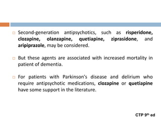 Second-generation antipsychotics, such as risperidone,
clozapine, olanzapine, quetiapine, ziprasidone, and
aripiprazole, may be considered.
 But these agents are associated with increased mortality in
patient of dementia.
 For patients with Parkinson's disease and delirium who
require antipsychotic medications, clozapine or quetiapine
have some support in the literature.
CTP 9th ed
 