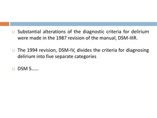  Substantial alterations of the diagnostic criteria for delirium
were made in the 1987 revision of the manual, DSM-IIIR.
 The 1994 revision, DSM-IV, divides the criteria for diagnosing
delirium into five separate categories
 DSM 5……
 