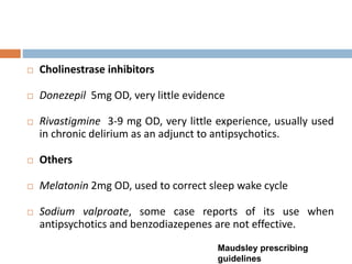  Cholinestrase inhibitors
 Donezepil 5mg OD, very little evidence
 Rivastigmine 3-9 mg OD, very little experience, usually used
in chronic delirium as an adjunct to antipsychotics.
 Others
 Melatonin 2mg OD, used to correct sleep wake cycle
 Sodium valproate, some case reports of its use when
antipsychotics and benzodiazepenes are not effective.
Maudsley prescribing
guidelines
 