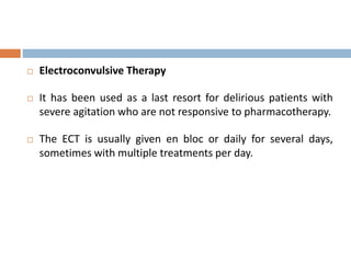  Electroconvulsive Therapy
 It has been used as a last resort for delirious patients with
severe agitation who are not responsive to pharmacotherapy.
 The ECT is usually given en bloc or daily for several days,
sometimes with multiple treatments per day.
 