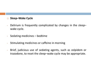  Sleep–Wake Cycle
• Delirium is frequently complicated by changes in the sleep–
wake cycle.
• Sedating medicines – bedtime
• Stimulating medicines or caffeine in morning
• Brief, judicious use of sedating agents, such as zolpidem or
trazodone, to reset the sleep–wake cycle may be appropriate.
 