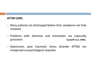 AFTER CARE:
 Many patients are discharged before their symptoms are fully
resolved.
 Problems with attention and orientation are especially
persistent (Levkoff et al, 1994).
 Depression, post traumatic stress disorder (PTSD) are
recognized as psychological sequelae.
 