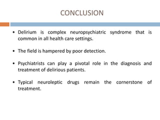 CONCLUSION
• Delirium is complex neuropsychiatric syndrome that is
common in all health care settings.
• The field is hampered by poor detection.
• Psychiatrists can play a pivotal role in the diagnosis and
treatment of delirious patients.
• Typical neuroleptic drugs remain the cornerstone of
treatment.
 