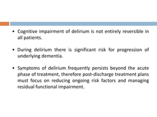 • Cognitive impairment of delirium is not entirely reversible in
all patients.
• During delirium there is significant risk for progression of
underlying dementia.
• Symptoms of delirium frequently persists beyond the acute
phase of treatment, therefore post-discharge treatment plans
must focus on reducing ongoing risk factors and managing
residual functional impairment.
 