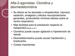  Su efecto se ha asociado a simpaticolisis, hipnosis,
sedación, analgesia y efectos neuroprotectores
generales, produciéndo mínimos efectos sobre el
centro respiratorio.
 Más facilidad para la extubación respecto al
haloperidol.(Reade et al.)
 Clonidina puede causar agitación e hipertensión de
rebote.
 Dexmedetomedina puede causar hipotensión y
bradicardia.
 Costes importantes
Alfa-2-agonistas: Clonidina y
dexmedetomidina
 