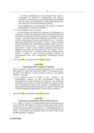 -3-
(5) Die Geschäftsführung hat einen Widerruf nach Absatz 2
unverzüglich im Internet zu veröffentlichen. Der Zeitraum
zwischen der Veröffentlichung und der Wirksamkeit des Widerrufs
darf zwei Jahre nicht überschreiten. Nähere Bestimmungen über
den Widerruf sind in der Börsenordnung zu treffen.
(6) Im Hinblick auf die Anforderungen des Absatzes 3 bleibt die
Rechtmäßigkeit des Widerrufs unberührt.“
2. § 52 wird folgender Absatz 9 angefügt:
„(9) Auf Anträge auf Widerruf der Zulassung von Wertpapieren im
Sinne des § 2 Absatz 2 des Wertpapiererwerbs- und Übernahmegesetzes
zum Handel im regulierten Markt, die nach dem 7. September 2015 und
vor dem … [einsetzen: Datum des Inkrafttretens nach Artikel 17 Absatz
1 dieses Gesetzes] gestellt worden sind und über die am … [einsetzen:
Datum des Inkrafttretens nach Artikel 17 Absatz 1 dieses Gesetzes]
noch nicht bestands- oder rechtskräftig entschieden worden ist, ist § 39
Absatz 2 bis 6 in der ab dem … [einsetzen: Datum des Inkrafttretens
nach Artikel 17 Absatz 1 dieses Gesetzes] geltenden Fassung mit der
Maßgabe anzuwenden, dass abweichend von § 39 Absatz 2 Satz 3
Nummer 1 in der ab dem … [einsetzen: Datum des Inkrafttretens nach
Artikel 17 Absatz 1 dieses Gesetzes] geltenden Fassung ein
Erwerbsangebot auch nach Antragstellung veröffentlicht werden
kann.“‘
3. Nach Artikel XX wird folgender Artikel XXX eingefügt:
‚Artikel XXX
Änderung der WpÜG-Angebotsverordnung
Nach § 2 Nummer 7 der WpÜG-Angebotsverordnung vom 27. Dezember
2001 (BGBl. I S. 4263), die zuletzt durch Artikel 17 des Gesetzes vom 6.
Dezember 2011 (BGBl. I S. 2481) geändert worden ist, wird folgende
Nummer 7a eingefügt:
„7a. bei Angeboten nach § 39 Absatz 2 Satz 3 Nummer 1 des
Börsengesetzes Angaben zu dem bevorstehenden Antrag der
Zielgesellschaft auf einen Widerruf der Zulassung der betroffenen
Wertpapiere zum Handel im regulierten Markt; die Angaben müssen
einen ausdrücklichen Hinweis auf mögliche Einschränkungen der
Handelbarkeit der betroffenen Wertpapiere als Folge des Widerrufs und
die damit einhergehende Möglichkeit von Kursverlusten enthalten;“‘
4. Nach Artikel XX wird folgender Artikel XX eingefügt:
‚Artikel XX
Änderung des Kapitalanleger-Musterverfahrensgesetzes
In § 1 Absatz 1 Nummer 3 des Kapitalanleger-Musterverfahrensgesetzes
vom 19. Oktober 2012 (BGBl. I S. 2182), das zuletzt durch Artikel 147 der
Verordnung vom 31. August 2015 (BGBl. I S. 1474) geändert worden ist,
werden nach den Wörtern „Wertpapiererwerbs- und Übernahmegesetz“ die
Wörter „, einschließlich eines Anspruchs nach § 39 Absatz 3 Satz 3 und 4
des Börsengesetzes,“ eingefügt.‘
II. Begründung
 