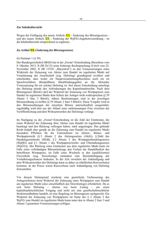 -4-
Zur Inhaltsübersicht
Wegen der Einfügung des neuen Artikels XX - Änderung des Börsengesetzes -
und des neuen Artikels XX - Änderung der WpÜG-Angebotsverordnung - ist
die Inhaltsübersicht entsprechend zu ergänzen.
Zu Artikel XX (Änderung des Börsengesetzes)
Zu Nummer 1 (§ 39)
Der Bundesgerichtshof (BGH) hat in der „Frosta“-Entscheidung (Beschluss vom
8. Oktober 2013, II ZB 26/12) seine bisherige Rechtsprechung (Urteil vom 25.
November 2002, II ZR 133/01 „Macrotron“) zu den Voraussetzungen eines
Widerrufs der Zulassung von Aktien zum Handel im regulierten Markt auf
Veranlassung der Gesellschaft (sog. Delisting) grundlegend revidiert und
entschieden, dass weder ein Hauptversammlungsbeschluss noch ein im
Spruchverfahren überprüfbares Barabfindungsgebot an die Aktionäre
Voraussetzung für ein solches Delisting ist. Seit dieser Entscheidung unterliegt
das Delisting primär den Anforderungen des Kapitalmarktrechts: Nach dem
Börsengesetz (BörsG) darf der Widerruf der Zulassung von Wertpapieren zum
Handel im regulierten Markt dem Schutz der Anleger nicht widersprechen (§ 39
Absatz 2 Satz 2 BörsG), nähere Bestimmungen sind in der jeweiligen
Börsenordnung zu treffen (§ 39 Absatz 2 Satz 5 BörsG). Diese Vorgabe wird in
den Börsenordnungen der einzelnen Börsen unterschiedlich ausgestaltet;
regelmäßig wird dort nur der Ablauf einer mehrmonatigen Frist zwischen der
Veröffentlichung und dem Wirksamwerden des Delistings verlangt.
Im Nachgang zu der „Frosta“-Entscheidung ist die Zahl der Emittenten, die
einen Widerruf der Zulassung ihrer Aktien zum Handel im regulierten Markt
beantragt und den Rückzug vollzogen haben, stark angestiegen. Das geltende
Recht knüpft aber gerade an die Zulassung zum Handel im regulierten Markt
besondere Pflichten für die Unternehmen im Aktien-, Bilanz- und
Wertpapierrecht (§ 3 Absatz 2 des Aktiengesetzes (AktG), § 264d des
Handelsgesetzbuchs (HGB), § 2 Absatz 5 des Wertpapierhandelsgesetzes
(WpHG) und § 1 Absatz 1 des Wertpapiererwerbs- und Übernahmegesetzes
(WpÜG)). Der Rückzug eines Emittenten aus dem regulierten Markt kann im
Falle eines vollständigen Börsenrückzugs den Verlust der Handelbarkeit des
betroffenen Wertpapiers, im Falle eines Wechsels in den (qualifizierten)
Freiverkehr (sog. Downlisting) zumindest eine Beeinträchtigung der
Veräußerungschancen bedeuten. In der Zeit zwischen der Ankündigung und
dem Wirksamwerden des Delistings kann es daher zu erheblichen Kursverlusten
kommen. In der Praxis waren Kursverluste nach Ankündigung von Delisting
festzustellen.
Vor diesem Hintergrund erscheint eine gesetzliche Verbesserung des
Anlegerschutzes beim Widerruf der Zulassung eines Wertpapiers zum Handel
am regulierten Markt (also einschließlich des Downlistings) erforderlich. Da es
sich beim Delisting – ebenso wie beim Listing – um einen
kapitalmarktrechtlichen Vorgang und nicht um eine gesellschaftsrechtliche
Strukturmaßnahme handelt, ist eine Regelung im Börsengesetz sachgerecht. Ein
Widerruf der Zulassung von Wertpapieren im Sinne des § 2 Absatz 2 des
WpÜG zum Handel im regulierten Markt kann unter den in Absatz 2 Satz 3 und
Absatz 3 genannten Voraussetzungen erfolgen.
 