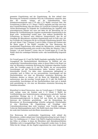 -6-
genannten Gegenleistung und der Gegenleistung, die dem anhand einer
Bewertung des Emittenten ermittelten Wert des Unternehmens entspricht, ohne
dass der einzelne Anleger auf die Geltendmachung eines
Schadensersatzanspruchs nach § 37b oder § 37c WpHG verwiesen wäre. Die
Formulierung ist dabei an § 31 Absatz 5 WpÜG angelehnt und trägt zum einen
dem Umstand Rechnung, dass dem Bieter ein Verstoß des Emittenten gegen die
Ad-hoc-Bestimmungen im Zeitpunkt der Veröffentlichung des Angebots nicht
notwendigerweise bekannt sein muss und daher bei der Berechnung der im
Rahmen der Veröffentlichung des Angebots anzubietenden Gegenleistung in der
Regel nicht berücksichtigt werden kann. Zum anderen gewährleistet die
Formulierung im Interesse eines effektiven Anlegerschutzes, dass die auf
Grundlage des Börsenkurses errechnete Gegenleistung auch im Falle eines Ad-
hoc-Verstoßes die Untergrenze für die zu leistende Gegenleistung darstellt. Dies
gilt nach Absatz 3 Satz 3 Nummer 2 auch in Fällen, in denen der Emittent oder
der Bieter gegen § 20a WpHG verstoßen hat. Eine Bemessung der
anzubietenden Gegenleistung nicht anhand des Börsenkurses, sondern anhand
einer Unternehmensbewertung setzt sowohl in den Fällen des Absatzes 3 Satz 3
Nummer 1 als auch Nummer 2 voraus, dass ein Verstoß gegen §§ 15 und 20a
WpHG durch die zuständigen Behörden rechts- oder bestandskräftig festgestellt
wurde.
Ein Verstoß gegen §§ 15 und 20a WpHG begründet regelmäßig Zweifel an der
Aussagekraft des durchschnittlichen Börsenkurses im Hinblick auf eine
sachgerechte Unternehmensbewertung, sodass in diesen Fällen in der Regel von
einer am Börsenkurs orientierten Bewertung des Emittenten abgesehen werden
sollte. Bei Verstößen gegen §§ 15 und 20a WpHG, die nur unwesentliche
Auswirkungen auf den Durchschnittskurs haben, bestehen jedoch keine
hinreichenden Zweifel. Um daher einen Automatismus dahingehend zu
vermeiden, auch in Fällen von nur unwesentlichen Auswirkungen auf den
Durchschnittskurs von einer am Börsenkurs orientierten Bewertung des
Emittenten absehen zu müssen, soll der Bieter die Möglichkeit erhalten,
nachzuweisen, dass der jeweilige Verstoß gegen §§ 15 oder 20a WpHG nur
unwesentliche Auswirkungen auf den Durchschnittskurs hatte und es deshalb
nicht gerechtfertigt ist, von einer am Börsenkurs orientierten Bewertung des
Emittenten abzusehen.
Klarstellend ist darauf hinzuweisen, dass ein Verstoß gegen § 15 WpHG dann
nicht vorliegt, wenn der Emittent nach § 15 Absatz 3 WpHG die
Veröffentlichung einer Insiderinformation zulässigerweise aufschiebt. Nach der
gesetzlichen Wertung des § 15 Absatz 3 WpHG ist ein etwaiges
Informationsungleichgewicht in diesem Fall zum Schutz der berechtigten
Interessen des Emittenten gerechtfertigt und die Heranziehung des
Börsenkurses als Bewertungsgrundlage weiterhin sachgerecht. Gleichermaßen
ist eine Berechnung der Gegenleistung auf Grundlage einer
Unternehmensbewertung dann nicht veranlasst, wenn Verstöße gegen das
Verbot der Marktmanipulation nach § 20a WpHG durch einen Dritten vorliegen,
die weder dem Emittenten noch dem Bieter zuzurechnen sind.
Eine Bemessung der anzubietenden Gegenleistung nicht anhand des
Börsenkurses, sondern anhand einer Unternehmensbewertung hat nach Absatz 3
Satz 4 in Anlehnung an § 5 Absatz 4 der WpÜG-Angebotsverordnung auch in
den Fällen zu erfolgen, in denen der Börsenkurs nach übernahmerechtlichen
Maßstäben nicht in aussagekräftiger Weise festgestellt werden kann. In diesen
Fällen hat der Anleger, der das Angebot angenommen hat, einen Anspruch auf
 