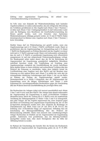 -7-
Zahlung einer angemessenen Gegenleistung, die anhand einer
Unternehmensbewertung zu berechnen ist.
Im Falle eines zum Zeitpunkt der Widerrufsentscheidung noch laufenden
Angebotsverfahrens ist zudem sicherzustellen, dass die erfolgreiche Abwicklung
des Verfahrens gewährleistet ist. Das Angebot nach Absatz 2 Satz 3 Nummer 1
ist daher nach Absatz 3 Satz 1 bedingungsfeindlich: Es darf insbesondere weder
unter die Bedingung eines Beschlusses der Gesellschafterversammlung des
Bieters gestellt werden, noch vom Erreichen einer bestimmten
Mindestannahmequote abhängig gemacht werden. §§ 18 und 25 WpÜG finden
dementsprechend im Rahmen eines Angebots nach Absatz 2 Satz 3 Nummer 1
keine Anwendung.
Darüber hinaus darf ein Widerrufsantrag erst gestellt werden, wenn eine
Angebotsunterlage nach § 14 Absatz 2 WpÜG veröffentlicht wurde. Damit ist
gewährleistet, dass die Angebotsunterlage vor Antragstellung nach § 14 Absatz
1 WpÜG der Bundesanstalt zur Prüfung übermittelt und das Angebot von dieser
nicht nach § 15 WpÜG untersagt wurde. Damit wird insbesondere sichergestellt,
dass die nach § 31 WpÜG zu gewährende Gegenleistung nicht offensichtlich
unangemessen ist und eine entsprechende Finanzierungsbestätigung vorliegt.
Die Bundesanstalt achtet zudem darauf, dass der für die Bestimmung der
Angemessenheit der Gegenleistung grundsätzlich maßgebliche Börsenkurs
zutreffend berechnet wurde. Die Verpflichtung zur Erstellung einer
Angebotsunterlage ermöglicht der Geschäftsführung der jeweils betroffenen
Börse darüber hinaus in einem einfachen und rechtssicheren Verfahren über den
Widerruf der Zulassung zu entscheiden, indem diese lediglich formal die
Veröffentlichung eines Angebots nach dem WpÜG und das Bestehen einer
Zulassung an einer anderen Börse nach Absatz 2 zu prüfen hat, nicht aber die
weitergehenden inhaltlichen Anforderungen nach Absatz 3, die von der BaFin
im Rahmen der Prüfung der Angebotsunterlage geprüft werden.
Dementsprechend ist in Absatz 6 klargestellt, dass die Angemessenheit der
Gegenleistung sowie die übrigen Anforderungen nach Absatz 3 nicht
Gegenstand des verwaltungsrechtlichen Rechtschutzes gegen die Entscheidung
über den Widerruf durch die Geschäftsführung der jeweiligen Börse sind.
Der Rechtsschutz des Anlegers richtet sich insoweit ausschließlich nach Absatz
3 Satz 3 und 4 sowie nach dem WpÜG. Der Anleger kann danach insbesondere
die Angemessenheit der Gegenleistung in einem zivilrechtlichen Verfahren
überprüfen lassen. Durch die Geltung des § 31 WpÜG sowie die ausdrückliche
Anordnung der Zahlungsansprüche in Absatz 3 Satz 3 und 4 ist sichergestellt,
dass jeder Anleger, der das Angebot angenommen hat, einen Anspruch gegen
den Bieter auf Entrichtung einer angemessenen Gegenleistung hat, der vor den
Zivilgerichten durchgesetzt werden kann. Dies entspricht der Rechtslage im
Übernahmerecht (vgl. BGH, Urteil vom 29. Juli 2014, II ZR 353/12). Die
Erhebung einer zivilrechtlichen Klage auf angemessene Abfindung lässt die
Entscheidung der Börsengeschäftsführung über den Widerruf der
Börsenzulassung unberührt. Damit wird einerseits dem veräußerungswilligen
Anleger Rechtsschutz im Hinblick auf die Angemessenheit der Gegenleistung
gewährt. Andererseits wird gewährleistet, dass das Delisting-Verfahren
durchgeführt werden kann, ohne durch Streitigkeiten über die Höhe der
Abfindung belastet zu werden.
Im Rahmen der Entscheidung des Gerichts über die Kosten des Rechtsstreits
betreffend die Angemessenheit der Gegenleistung gelten die §§ 91 ff ZPO.
 