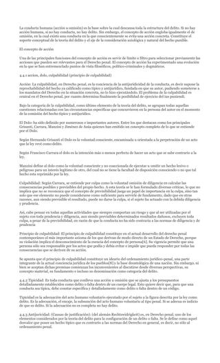 La conducta humana (acción u omisión) es la base sobre la cual descansa toda la estructura del delito. Si no hay
acción humana, si no hay conducta, no hay delito. Sin embargo, el concepto de acción engloba igualmente el de
omisión, en la cual existe una conducta en la que conscientemente se evita una acción concreta. Constituye el
soporte conceptual de la teoría del delito y el eje de la consideración axiológica y natural del hecho punible.

El concepto de acción

Una de las principales funciones del concepto de acción es servir de límite o filtro para seleccionar previamente las
acciones que pueden ser relevantes para el Derecho penal. El concepto de acción ha experimentado una evolución
en la que se han entremezclado puntos de vista filosóficos, político-criminales y dogmáticos.

4.4.1 accion, dolo, culpabilidad (principio de culpabilidad)

Acción: La culpabilidad, en Derecho penal, es la conciencia de la antijuridicidad de la conducta, es decir supone la
reprochabilidad del hecho ya calificado como típico y antijurídico, fundada en que su autor, pudiendo someterse a
los mandatos del Derecho en la situación concreta, no lo hizo ejecutándolo. El problema de la culpabilidad es
central en el Derecho penal, por cuanto determina finalmente la posibilidad de ejercicio del ius puniendi.

Bajo la categoría de la culpabilidad, como último elemento de la teoría del delito, se agrupan todas aquellas
cuestiones relacionadas con las circunstancias específicas que concurrieron en la persona del autor en el momento
de la comisión del hecho típico y antijurídico.

El Dolo: ha sido definido por numerosos e importantes autores. Entre los que destacan como los principales
Grisanti, Carrara, Manzini y Jiménez de Asúa quienes han emitido un concepto completo de lo que se entiende
por el Dolo.

Según Hernando Grisanti el Dolo es la voluntad consciente, encaminada u orientada a la perpetración de un acto
que la ley revé como delito.

Según Francisco Carrara el dolo es la intención más o menos perfecta de hacer un acto que se sabe contrario a la
ley.

Manzini define al dolo como la voluntad consciente y no coaccionada de ejecutar u omitir un hecho lesivo o
peligroso para un interés legitimo de otro, del cual no se tiene la facultad de disposición conociendo o no que tal
hecho esta reprimido por la ley.

Culpabilidad: Según Carrara, se entiende por culpa como la voluntad omisión de diligencia en calcular las
consecuencias posibles y previsibles del propio hecho. A esta teoría se le han formulado diversas criticas, lo que no
implica que no se reconozca que el concepto de previsibilidad juega un papel de importancia en la culpa, sino tan
solo que ese elemento no puede considerarse como suficiente para servirle de fundamento, dado que en otras
razones, aun siendo previsible el resultado, puede no darse la culpa, si el sujeto ha actuado con la debida diligencia
y prudencia.

Así, cabe pensar en todas aquellas actividades que siempre comportan un riesgo y que al ser utilizadas por el
sujeto con toda prudencia y diligencia, aun siendo previsibles determinados resultados dañosos, excluyen toda
culpa, a pesar de la previsibilidad, en razón de que la conducta no ha sido contraria a las normas de diligencia y de
prudencia

Principio de culpabilidad: El principio de culpabilidad constituye en el actual desarrollo del derecho penal
contemporáneo el más importante axioma de los que derivan de modo directo de un Estado de Derecho, porque
su violación implica el desconocimiento de la esencia del concepto de persona[6]. Su vigencia permite que una
persona sólo sea responsable por los actos que podía y debía evitar e impide que pueda responder por todas las
consecuencias que se deriven de su acción.

Se apunta que el principio de culpabilidad constituye un ideario del ordenamiento jurídico-penal, una parte
integrante de la actual conciencia jurídica de los pueblos[8] y la base deontológica de una nación. Sin embargo, ni
bien se aceptan dichas premisas comienzan los inconvenientes al discutirse desde diversas perspectivas, su
concepto material, su fundamento e incluso su denominación como categoría del delito.

4.4.2 Tipicidad: Es toda conducta que conlleva una acción u omisión que se ajusta a los presupuestos
detalladamente establecidos como delito o falta dentro de un cuerpo legal. Esto quiere decir que, para que una
conducta sea típica, debe constar específica y detalladamente como delito o falta dentro de un código.

Tipicidad es la adecuación del acto humano voluntario ejecutado por el sujeto a la figura descrita por la ley como
delito. Es la adecuación, el encaje, la subsunción del acto humano voluntario al tipo penal. Si se adecua es indicio
de que es delito. Si la adecuación no es completa no hay delito.

4.4.3 Antijuricidad. (Causas de justificación): (del alemán Rechtswidrigkeit) es, en Derecho penal, uno de los
elementos considerados por la teoría del delito para la configuración de un delito o falta. Se le define como aquel
desvalor que posee un hecho típico que es contrario a las normas del Derecho en general, es decir, no sólo al
ordenamiento penal.
 