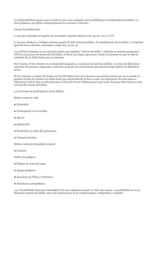 La antijuridicidad supone que la conducta que se ha realizado está prohibida por el ordenamiento jurídico; en
otras palabras, que dicho comportamiento es contrario a Derecho.

Causas de justificación:

a. Las que responden al imperio de necesidad y legítima defensa (art. 34 inc. 3,6 y 7 C.P).

b. Las que obedecen a la lógica interna, propia de todo sistema jurídico. El cumplimiento de un deber y el legítimo
ejercicio de un derecho, autoridad o cargo (art. 34 inc.4).

4.4.5 El Iter Criminis: es una locución latina, que significa "camino del delito", utilizada en derecho penal para
referirse al proceso de desarrollo del delito, es decir, las etapas que posee, desde el momento en que se idea la
comisión de un delito hasta que se consuma.

Por lo tanto, el iter criminis es un desarrollo dogmático, creado por la doctrina jurídica, con idea de diferenciar
cada fase del proceso, asignando a cada fase un grado de consumación que permita luego aplicar las diferentes
penas.

El iter criminis o camino del delito son las diferentes fases que atraviesa una persona desde que en su mente se
produce la idea de cometer un delito hasta que efectivamente lo lleva a cabo. Lo importante de estas fases es
diferenciar cuál de ellas es relevante para el Derecho Penal. Diferenciamos por tanto dos fases: fase interna y fase
externa del camino del delito.

4.4.6 Formas de participación en los delitos:

Delitos contra la vida:

  Homicidio

  Participación en el suicidio

  Aborto

  Infanticidio

  Homicidio en razón del parentesco.

  Violencia familiar.

Delitos contra la integridad corporal

  Lesiones

Delitos de peligros:

  Disparo de arma de fuego.

  Ataque peligroso

  Abandono de Niños y Enfermos.

  Abandono a atropellados.

4.4.7 Punibilidad: Pena que contempla la ley para aplicarse cuando se viole una norma. La punibilidad no es un
elemento esencial del delito, sino una consecuencia de la conducta típica, antijurídica y culpable.
 