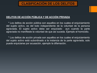 CLASIFICACIÓN DE LOS DELITOS
DELITOS DE ACCIÓN PÚBLICA Y DE ACCIÓN PRIVADA
* Los delitos de acción pública son aquellos en los cuales el enjuiciamiento
del sujeto activo, es del todo independiente de la voluntad de la persona
agraviada. El sujeto activo debe ser enjuiciado aun cuando la parte
agraviada no manifieste la voluntad de que así suceda. Ejemplo el homicidio.
* Los delitos de acción privada son aquellos en los cuales el enjuiciamiento
del sujeto activo está subordinado a la instancia de la parte agraviada, solo
puede enjuiciarse por acusación, ejemplo la difamación.
 