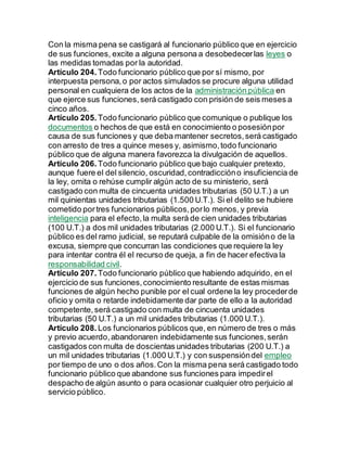 Con la misma pena se castigará al funcionario público que en ejercicio
de sus funciones, excite a alguna persona a desobedecerlas leyes o
las medidas tomadas por la autoridad.
Artículo 204. Todo funcionario público que por sí mismo, por
interpuesta persona,o por actos simulados se procure alguna utilidad
personal en cualquiera de los actos de la administración pública en
que ejerce sus funciones,será castigado con prisión de seis meses a
cinco años.
Artículo 205. Todo funcionario público que comunique o publique los
documentos o hechos de que está en conocimiento o posesiónpor
causa de sus funciones y que deba mantener secretos,será castigado
con arresto de tres a quince meses y, asimismo,todo funcionario
público que de alguna manera favorezca la divulgación de aquellos.
Artículo 206. Todo funcionario público que bajo cualquier pretexto,
aunque fuere el del silencio, oscuridad,contradiccióno insuficiencia de
la ley, omita o rehúse cumplir algún acto de su ministerio, será
castigado con multa de cincuenta unidades tributarias (50 U.T.) a un
mil quinientas unidades tributarias (1.500 U.T.). Si el delito se hubiere
cometido portres funcionarios públicos,porlo menos, y previa
inteligencia para el efecto,la multa será de cien unidades tributarias
(100 U.T.) a dos mil unidades tributarias (2.000 U.T.). Si el funcionario
público es del ramo judicial, se reputará culpable de la omisióno de la
excusa, siempre que concurran las condiciones que requiere la ley
para intentar contra él el recurso de queja, a fin de hacer efectiva la
responsabilidad civil.
Artículo 207. Todo funcionario público que habiendo adquirido, en el
ejercicio de sus funciones,conocimiento resultante de estas mismas
funciones de algún hecho punible por el cual ordene la ley procederde
oficio y omita o retarde indebidamente dar parte de ello a la autoridad
competente,será castigado con multa de cincuenta unidades
tributarias (50 U.T.) a un mil unidades tributarias (1.000 U.T.).
Artículo 208. Los funcionarios públicos que, en número de tres o más
y previo acuerdo,abandonaren indebidamente sus funciones,serán
castigados con multa de doscientas unidades tributarias (200 U.T.) a
un mil unidades tributarias (1.000 U.T.) y con suspensióndel empleo
por tiempo de uno o dos años.Con la misma pena será castigado todo
funcionario público que abandone sus funciones para impedirel
despacho de algún asunto o para ocasionar cualquier otro perjuicio al
servicio público.
 