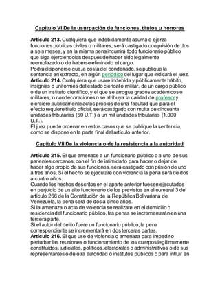 Capítulo VI De la usurpación de funciones, títulos u honores
Artículo 213. Cualquiera que indebidamente asuma o ejerza
funciones públicas civiles o militares, será castigado con prisión de dos
a seis meses,y en la misma pena incurrirá todo funcionario público
que siga ejerciéndolas después de haber sido legalmente
reemplazado o de haberse eliminado el cargo.
Podrá disponerse que,a costa del condenado,se publique la
sentencia en extracto, en algún periódico dellugar que indicará el juez.
Artículo 214. Cualquiera que usare indebida y públicamente hábito,
insignias o uniformes del estado clerical o militar, de un cargo público
o de un instituto científico,y el que se arrogue grados académicos o
militares, o condecoraciones o se atribuya la calidad de profesor y
ejerciere públicamente actos propios de una facultad que para el
efecto requiere título oficial, será castigado con multa de cincuenta
unidades tributarias (50 U.T.) a un mil unidades tributarias (1.000
U.T.).
El juez puede ordenar en estos casos que se publique la sentencia,
como se dispone en la parte final del artículo anterior.
Capítulo VII De la violencia o de la resistencia a la autoridad
Artículo 215. El que amenace a un funcionario público o a uno de sus
parientes cercanos,con el fin de intimidarlo para hacer o dejar de
hacer algo propio de sus funciones,será castigado con prisión de uno
a tres años. Si el hecho se ejecutare con violencia la pena será de dos
a cuatro años.
Cuando los hechos descritos en el aparte anterior fuesen ejecutados
en perjuicio de un alto funcionario de los previstos en el numeral 3 del
artículo 266 de la Constitución de la RepúblicaBolivariana de
Venezuela, la pena será de dos a cinco años.
Si la amenaza o acto de violencia se realizare en el domicilio o
residenciadel funcionario público,las penas se incrementarán en una
tercera parte.
Si el autor del delito fuere un funcionario público,la pena
correspondiente se incrementará en dos terceras partes.
Artículo 216. El que use de violencia o amenaza para impediro
perturbar las reuniones o funcionamiento de los cuerpos legítimamente
constituidos,judiciales, políticos,electorales o administrativos o de sus
representantes o de otra autoridad o institutos públicos o para influir en
 