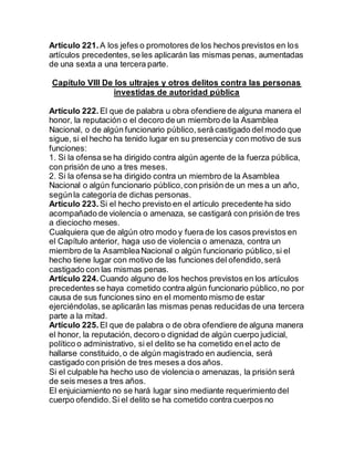 Artículo 221. A los jefes o promotores de los hechos previstos en los
artículos precedentes,se les aplicarán las mismas penas, aumentadas
de una sexta a una tercera parte.
Capítulo VIII De los ultrajes y otros delitos contra las personas
investidas de autoridad pública
Artículo 222. El que de palabra u obra ofendiere de alguna manera el
honor, la reputación o el decoro de un miembro de la Asamblea
Nacional, o de algún funcionario público,será castigado del modo que
sigue, si el hecho ha tenido lugar en su presenciay con motivo de sus
funciones:
1. Si la ofensa se ha dirigido contra algún agente de la fuerza pública,
con prisión de uno a tres meses.
2. Si la ofensa se ha dirigido contra un miembro de la Asamblea
Nacional o algún funcionario público,con prisión de un mes a un año,
segúnla categoría de dichas personas.
Artículo 223. Si el hecho previsto en el artículo precedente ha sido
acompañado de violencia o amenaza, se castigará con prisión de tres
a dieciocho meses.
Cualquiera que de algún otro modo y fuera de los casos previstos en
el Capítulo anterior, haga uso de violencia o amenaza, contra un
miembro de la AsambleaNacional o algún funcionario público,si el
hecho tiene lugar con motivo de las funciones del ofendido,será
castigado con las mismas penas.
Artículo 224. Cuando alguno de los hechos previstos en los artículos
precedentes se haya cometido contra algún funcionario público,no por
causa de sus funciones sino en el momento mismo de estar
ejerciéndolas,se aplicarán las mismas penas reducidas de una tercera
parte a la mitad.
Artículo 225. El que de palabra o de obra ofendiere de alguna manera
el honor, la reputación, decoro o dignidad de algún cuerpo judicial,
político o administrativo, si el delito se ha cometido enel acto de
hallarse constituido,o de algún magistrado en audiencia, será
castigado con prisión de tres meses a dos años.
Si el culpable ha hecho uso de violencia o amenazas, la prisión será
de seis meses a tres años.
El enjuiciamiento no se hará lugar sino mediante requerimiento del
cuerpo ofendido.Si el delito se ha cometido contra cuerpos no
 