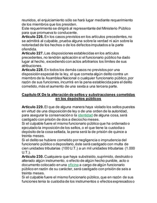reunidos, el enjuiciamiento sólo se hará lugar mediante requerimiento
de los miembros que los presiden.
Este requerimiento se dirigirá al representante del Ministerio Público
para que promueva lo conducente.
Artículo 226. En los casos previstos en los artículos precedentes,no
se admitirá al culpable, prueba alguna sobre la verdad ni aún sobre la
notoriedad de los hechos o de los defectosimputados a la parte
ofendida.
Artículo 227. Las disposiciones establecidas en los artículos
precedentes,no tendrán aplicación si el funcionario público ha dado
lugar al hecho, excediendocon actos arbitrarios los límites de sus
atribuciones.
Artículo 228. En todos los demás casos no previstos por una
disposiciónespecialde la ley, el que cometa algún delito contra un
miembro de la AsambleaNacional o cualquier funcionario público,por
razón de sus funciones,incurrirá en la pena establecidapara el delito
cometido,más el aumento de una sexta a una tercera parte.
Capítulo IX De la alteración de sellos y substracciones cometidas
en los depósitos públicos
Artículo 229. El que de alguna manera haya violado los sellos puestos
en virtud de una disposiciónde ley o de una orden de la autoridad,
para asegurar la conservacióno la identidad de alguna cosa, será
castigado con prisión de dos a dieciocho meses.
Si el culpable fuere el mismo funcionario público que ha ordenado o
ejecutado la imposiciónde los sellos,o el que tiene la custodiao
depósito de la cosa sellada, la pena será la de prisión de quince a
treinta meses.
Si el delito se hubiere cometido pornegligencia o imprudencia del
funcionario público o depositario,éste será castigado con multa de
cien unidades tributarias (100 U.T.) a un mil unidades tributarias (1.000
U.T.).
Artículo 230. Cualquiera que haya substraído,suprimido, destruido o
alterado algún instrumento, o efecto de algún hecho punible, acto o
documento colocado enuna oficina a cargo de algún funcionario
público en razón de su carácter, será castigado con prisión de seis a
treinta meses.
Si el culpable fuere el mismo funcionario público,que en razón de sus
funciones tenia la custodiade los instrumentos o efectosexpresadoso
 