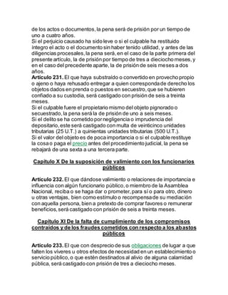 de los actos o documentos,la pena será de prisión por un tiempo de
uno a cuatro años.
Si el perjuicio causado ha sido leve o si el culpable ha restituido
íntegro el acto o el documento sin haber tenido utilidad, y antes de las
diligencias procesales,la pena será,en el caso de la parte primera del
presente artículo, la de prisión por tiempo de tres a dieciocho meses,y
en el caso del precedente aparte, la de prisión de seis meses a dos
años.
Artículo 231. El que haya substraído o convertido en provecho propio
o ajeno o haya rehusado entregar a quien correspondade derecho los
objetos dados en prenda o puestos en secuestro,que se hubieren
confiado a su custodia, será castigado con prisión de seis a treinta
meses.
Si el culpable fuere el propietario mismo del objeto pignorado o
secuestrado,la pena será la de prisión de uno a seis meses.
Si el delito se ha cometido pornegligencia o imprudencia del
depositario,este será castigado con multa de veinticinco unidades
tributarias (25 U.T.) a quinientas unidades tributarias (500 U.T.).
Si el valor del objeto es de poca importancia o si el culpable restituye
la cosao paga el precio antes del procedimiento judicial, la pena se
rebajará de una sexta a una tercera parte.
Capítulo X De la suposición de valimiento con los funcionarios
públicos
Artículo 232. El que dándose valimiento o relaciones de importancia e
influencia con algún funcionario público,o miembro de la Asamblea
Nacional, reciba o se haga dar o prometer,para sí o para otro, dinero
u otras ventajas, bien como estímulo o recompensade su mediación
con aquella persona, bien a pretexto de comprar favores o remunerar
beneficios,será castigado con prisión de seis a treinta meses.
Capítulo XI De la falta de cumplimiento de los compromisos
contraídos y de los fraudes cometidos con respecto a los abastos
públicos
Artículo 233. El que con desprecio de sus obligaciones de lugar a que
falten los víveres u otros efectos de necesidad en un establecimiento o
servicio público,o que estén destinados al alivio de alguna calamidad
pública, será castigado con prisión de tres a dieciocho meses.
 
