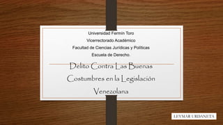 Universidad Fermín Toro
Vicerrectorado Académico
Facultad de Ciencias Jurídicas y Políticas
Escuela de Derecho.
Delito Contra Las Buenas
Costumbres en la Legislación
Venezolana
LEYMAR URDANETA
 