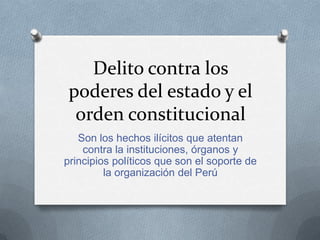 Delito contra los
 poderes del estado y el
  orden constitucional
   Son los hechos ilícitos que atentan
    contra la instituciones, órganos y
principios políticos que son el soporte de
         la organización del Perú
 