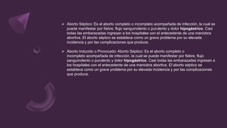  Aborto Séptico: Es el aborto completo o incompleto acompañada de infección, la cual se
puede manifestar por fiebre, flujo sanguinolento o purulento y dolor hipogástrico. Casi
todas las embarazadas ingresan a los hospitales con el antecedente de una maniobra
abortiva. El aborto séptico se establece como un grave problema por su elevada
incidencia y por las complicaciones que produce.
 Aborto Inducido o Provocado: Aborto Séptico: Es el aborto completo o
incompleto acompañada de infección, la cual se puede manifestar por fiebre, flujo
sanguinolento o purulento y dolor hipogástrico. Casi todas las embarazadas ingresan a
los hospitales con el antecedente de una maniobra abortiva. El aborto séptico se
establece como un grave problema por su elevada incidencia y por las complicaciones
que produce.
 