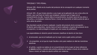 TIPICIDAD Y TIPO PENAL.
Artículo 339.- Aborto es la muerte del producto de la concepción en cualquier momento
de la preñez.
Artículo 340.- Al que hiciere abortar a una mujer se le aplicarán de uno a tres años de
prisión, sea cual fuere el medio que empleare, siempre que lo haga con el
consentimiento de ella. Cuando falte el consentimiento, la prisión será de tres años a
seis años, y si empleare violencia física o moral, se impondrán al delincuente de seis a
ocho años de prisión.
Hay tipicidad cuando el hecho realizado: muerte del producto de la concepción. ...
El aborto será antijurídico, siendo típico el hecho realizado: (muerte del producto de la
concepción), no está protegido el sujeto por una causa de justificación.
Los especialistas en derecho penal mexicano clasifican el aborto en tres tipos:
 el procurado, que es el realizado por la mujer como sujeto activo primario
 el consentido, en el que la mujer faculta a otro para realizar en ella las maniobras
abortivas
 el sufrido, cuando se realiza sin el consentimiento de la mujer se hace referencia
al aborto sufrido y cuando esta práctica además se realiza a través de la violencia
física o moral, se habla de aborto sufrido con violencia.
 