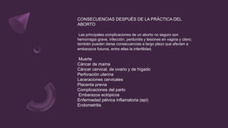 CONSECUENCIAS DESPUÉS DE LA PRÁCTICA DEL
ABORTO
Las principales complicaciones de un aborto no seguro son
hemorragia grave, infección, peritonitis y lesiones en vagina y útero;
también pueden darse consecuencias a largo plazo que afecten a
embarazos futuros, entre ellas la infertilidad.
Muerte
Cáncer de mama
Cáncer cervical, de ovario y de hígado
Perforación uterina
Laceraciones cervicales
Placenta previa
Complicaciones del parto
Embarazos ectópicos
Enfermedad pélvica inflamatoria (epi)
Endometritis
 