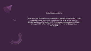 Estadísticas de aborto
De acuerdo con información proporcionada por personal de salud de la Ciudad
de México, desde el año 2007 hasta febrero de 2019, se han realizado
208,231 abortos, de los cuales el 47.1% lo realizan mujeres de entre 18 y 24
años, y el 5.6% niñas y adolescentes de 11 a 17 años (Secretaría de
Salud, 2019)
 