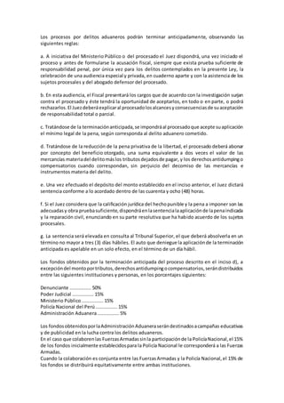 Los procesos por delitos aduaneros podrán terminar anticipadamente, observando las 
siguientes reglas: 
a. A iniciativa del Ministerio Público o del procesado el Juez dispondrá, una vez iniciado el 
proceso y antes de formularse la acusación fiscal, siempre que exista prueba suficiente de 
responsabilidad penal, por única vez para los delitos contemplados en la presente Ley, la 
celebración de una audiencia especial y privada, en cuaderno aparte y con la asistencia de los 
sujetos procesales y del abogado defensor del procesado. 
b. En esta audiencia, el Fiscal presentará los cargos que de acuerdo con la investigación surjan 
contra el procesado y éste tendrá la oportunidad de aceptarlos, en todo o en parte, o podrá 
rechazarlos. El Juez deberá explicar al procesado los alcances y consecuencias de su aceptación 
de responsabilidad total o parcial. 
c. Tratándose de la terminación anticipada, se impondrá al procesado que acepte su aplicación 
el mínimo legal de la pena, según corresponda al delito aduanero cometido. 
d. Tratándose de la reducción de la pena privativa de la libertad, el procesado deberá abonar 
por concepto del beneficio otorgado, una suma equivalente a dos veces el valor de las 
mercancías materia del delito más los tributos dejados de pagar, y los derechos antidumping o 
compensatorios cuando correspondan, sin perjuicio del decomiso de las mercancías e 
instrumentos materia del delito. 
e. Una vez efectuado el depósito del monto establecido en el inciso anterior, el Juez dictará 
sentencia conforme a lo acordado dentro de las cuarenta y ocho (48) horas. 
f. Si el Juez considera que la calificación jurídica del hecho punible y la pena a imponer son las 
adecuadas y obra prueba suficiente, dispondrá en la sentencia la aplicación de la pena indicada 
y la reparación civil, enunciando en su parte resolutiva que ha habido acuerdo de los sujetos 
procesales. 
g. La sentencia será elevada en consulta al Tribunal Superior, el que deberá absolverla en un 
término no mayor a tres (3) días hábiles. El auto que deniegue la aplicación de la terminación 
anticipada es apelable en un solo efecto, en el término de un día hábil. 
Los fondos obtenidos por la terminación anticipada del proceso descrito en el inciso d), a 
excepción del monto por tributos, derechos antidumping o compensatorios, serán distribuidos 
entre las siguientes instituciones y personas, en los porcentajes siguientes: 
Denunciante ............... 50% 
Poder Judicial ............... 15% 
Ministerio Público ............... 15% 
Policía Nacional del Perú ............... 15% 
Administración Aduanera ............... 5% 
Los fondos obtenidos por la Administración Aduanera serán destinados a campañas educativas 
y de publicidad en la lucha contra los delitos aduaneros. 
En el caso que colaboren las Fuerzas Armadas sin la participación de la Policía Nacional, el 15% 
de los fondos inicialmente establecidos para la Policía Nacional le corresponderá a las Fuerzas 
Armadas. 
Cuando la colaboración es conjunta entre las Fuerzas Armadas y la Policía Nacional, el 15% de 
los fondos se distribuirá equitativamente entre ambas instituciones. 
 