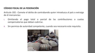 CÓDIGO FISCAL DE LA FEDERACIÓN
Artículo 102.- Comete el delito de contrabando quien introduzca al país o extraiga
de él mercancías:
I. Omitiendo el pago total o parcial de las contribuciones o cuotas
compensatorias que deban cubrirse.
II. Sin permiso de autoridad competente, cuando sea necesario este requisito.
 