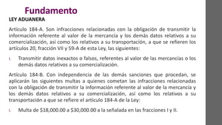 Fundamento
LEY ADUANERA
Artículo 184-A. Son infracciones relacionadas con la obligación de transmitir la
información referente al valor de la mercancía y los demás datos relativos a su
comercialización, así como los relativos a su transportación, a que se refieren los
artículos 20, fracción VII y 59-A de esta Ley, las siguientes:
I. Transmitir datos inexactos o falsos, referentes al valor de las mercancías o los
demás datos relativos a su comercialización.
Artículo 184-B. Con independencia de las demás sanciones que procedan, se
aplicarán las siguientes multas a quienes cometan las infracciones relacionadas
con la obligación de transmitir la información referente al valor de la mercancía y
los demás datos relativos a su comercialización, así como los relativos a su
transportación a que se refiere el artículo 184-A de la Ley:
I. Multa de $18,000.00 a $30,000.00 a la señalada en las fracciones I y II.
 