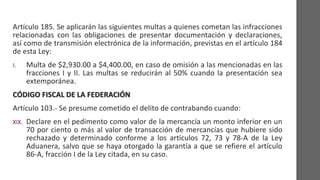 Artículo 185. Se aplicarán las siguientes multas a quienes cometan las infracciones
relacionadas con las obligaciones de presentar documentación y declaraciones,
así como de transmisión electrónica de la información, previstas en el artículo 184
de esta Ley:
I. Multa de $2,930.00 a $4,400.00, en caso de omisión a las mencionadas en las
fracciones I y II. Las multas se reducirán al 50% cuando la presentación sea
extemporánea.
CÓDIGO FISCAL DE LA FEDERACIÓN
Artículo 103.- Se presume cometido el delito de contrabando cuando:
XIX. Declare en el pedimento como valor de la mercancía un monto inferior en un
70 por ciento o más al valor de transacción de mercancías que hubiere sido
rechazado y determinado conforme a los artículos 72, 73 y 78-A de la Ley
Aduanera, salvo que se haya otorgado la garantía a que se refiere el artículo
86-A, fracción I de la Ley citada, en su caso.
 