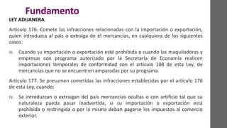 Fundamento
LEY ADUANERA
Artículo 176. Comete las infracciones relacionadas con la importación o exportación,
quien introduzca al país o extraiga de él mercancías, en cualquiera de los siguientes
casos:
III. Cuando su importación o exportación esté prohibida o cuando las maquiladoras y
empresas con programa autorizado por la Secretaría de Economía realicen
importaciones temporales de conformidad con el artículo 108 de esta Ley, de
mercancías que no se encuentren amparadas por su programa.
Artículo 177. Se presumen cometidas las infracciones establecidas por el artículo 176
de esta Ley, cuando:
IV. Se introduzcan o extraigan del país mercancías ocultas o con artificio tal que su
naturaleza pueda pasar inadvertida, si su importación o exportación está
prohibida o restringida o por la misma deban pagarse los impuestos al comercio
exterior.
 