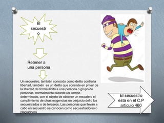 El
secuestr
o
Retener a
una persona
Un secuestro, también conocido como delito contra la
libertad, también es un delito que consiste en privar de
la libertad de forma ilícita a una persona o grupo de
personas, normalmente durante un tiempo
determinado, con el objeto de obtener un rescate o el
cumplimiento de otras exigencias en perjuicio del o los
secuestrados o de terceros. Las personas que llevan a
cabo un secuestro se conocen como secuestradores o
plagiadores
El secuestro
esta en el C.P
articulo 460
 