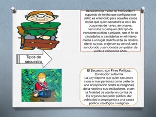 Secuestro en medio de transporte El
supuesto de hecho que configura este
delito es entendido para aquellos casos
en los que quien secuestre a los o las
ocupantes de naves, aeronaves,
vehículos o cualquier otro tipo de
transporte público o privado, con el fin de
trasladarlos o trasladarlas en el mismo
medio a un lugar distinto al de su destino,
alterar su ruta, o ejercer su control, será
sancionado o sancionada con prisión de
veinte a veinticinco años.
El Secuestro con Fines Políticos,
Conmoción o Alarma
La Ley dispone que quien secuestre
a una o mas personas como parte de
una conspiración contra la integridad
de la nación o sus instituciones, o con
la finalidad de atentar en contra de
los órganos del poder público, dar
publicidad o propaganda a una causa
política, ideológica o religioso
Tipos de
secuestro
 