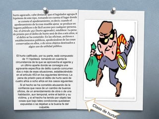 El hurto calificado, por su parte, está compuesto
de 11 hipótesis tomando en cuenta la
circunstancia de la que se aprovecha el agente y
un último aparte donde se consagra una
agravante específica de delito cuando concurren
dos o más de esas situaciones, estableciéndolo
en el artículo 453 en los siguientes términos: La
pena de prisión para el delito de hurto será de
cuatro años a ocho años en los casos siguientes:
. Si el hecho se ha cometido abusando de la
confianza que nace de un cambio de buenos
oficios, de un arrendamiento de obra o de una
habitación, aun temporal, entre el ladrón y su
víctima, y si el hecho ha tenido por objeto las
cosas que bajo tales condiciones quedaban
expuestas o se dejaban a la buena fe del
culpable.
 