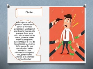 El robo propio o robo
genérico, se caracteriza
porque el medio de
perpetración usado por el
agente es la violencia o la
amenaza de un grave
daño a la persona o a las
cosas, para que sea el
mismo sujeto pasivo,
quien entregue la cosa de
la cual desea apoderarse
dicho agente. En este
caso el sujeto pasivo
entrega la cosa
constreñido u obligado a
ello, para evitar la
violencia o la amenaza
del sujeto activo
El robo
 