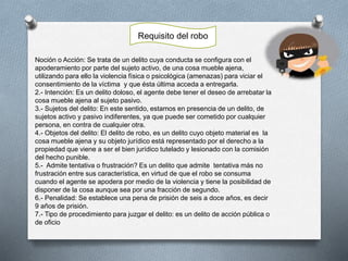 Noción o Acción: Se trata de un delito cuya conducta se configura con el
apoderamiento por parte del sujeto activo, de una cosa mueble ajena,
utilizando para ello la violencia física o psicológica (amenazas) para viciar el
consentimiento de la víctima y que ésta última acceda a entregarla.
2.- Intención: Es un delito doloso, el agente debe tener el deseo de arrebatar la
cosa mueble ajena al sujeto pasivo.
3.- Sujetos del delito: En este sentido, estamos en presencia de un delito, de
sujetos activo y pasivo indiferentes, ya que puede ser cometido por cualquier
persona, en contra de cualquier otra.
4.- Objetos del delito: El delito de robo, es un delito cuyo objeto material es la
cosa mueble ajena y su objeto jurídico está representado por el derecho a la
propiedad que viene a ser el bien jurídico tutelado y lesionado con la comisión
del hecho punible.
5.- Admite tentativa o frustración? Es un delito que admite tentativa más no
frustración entre sus característica, en virtud de que el robo se consuma
cuando el agente se apodera por medio de la violencia y tiene la posibilidad de
disponer de la cosa aunque sea por una fracción de segundo.
6.- Penalidad: Se establece una pena de prisión de seis a doce años, es decir
9 años de prisión.
7.- Tipo de procedimiento para juzgar el delito: es un delito de acción pública o
de oficio
Requisito del robo
 