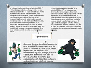 El robo impropio está consagrado en el
artículo 456 del C P, en los siguientes
términos: En la misma pena del artículo
anterior incurrirá el individuo que en el acto de
apoderarse de la cosa mueble de otro, o
inmediatamente después, haya hecho uso de
violencia o amenazas antedichas, contra la
persona robada o contra la presente en el
lugar del delito, sea para cometer el hecho,
sea para llevarse el objeto sustraído, sea, en
fin, para procurarse la impunidad o procurarla
a cualquier otra persona que haya participado
del delito.
el robo de documentos, el cual se describe
en el artículo 457.—Quien por medio de
violencia o amenazas de un grave daño a
la persona o a sus bienes, haya
constreñido a alguno a entregar, suscribir
o destruir en detrimento suyo o de un
tercero, un acto o documento que
produzca algún efecto jurídico cualquiera,
será castigado con prisión de cuatro a
ocho años
el robo agravado, descrito en el artículo 458 C P:
—Cuando alguno de los delitos previstos en los
artículos precedentes se haya cometido por medio
de amenazas a la vida, a mano armada o por
varias personas, una de las cuales hubiere estado
manifiestamente armada, o bien por varias
personas ilegítimamente uniformadas, usando
hábito religioso o de otra manera disfrazadas, o si,
en fin, se hubiere cometido por medio de un
ataque a la libertad individual, la pena de prisión
será por tiempo de diez años a diecisiete años; sin
perjuicio a la persona o personas acusadas, de la
pena correspondiente al delito de porte ilícito de
armas.
Tipo de robo
 