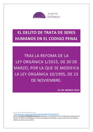 EL DELITO DE TRATA DE SERES
HUMANOS EN EL CODIGO PENAL
TRAS LA REFOMA DE LA
LEY ORGÁNICA 1/2015, DE 30 DE
MARZO, POR LA QUE SE MODIFICA
LA LEY ORGÁNICA 10/1995, DE 23
DE NOVIEMBRE1.
31 DE MARZO 2015
1
http://www.boe.es/boe/dias/2015/03/31/pdfs/BOE-A-2015-3439.pdf
Desde el Proyecto ESPERANZA Adoratrices ofrecemos la recopilación de los cambios que supone para el
DELITO DE TRATA DE PEROSNAS la reforma del Código Penal llevada a cabo a través de la Ley Orgánica
1/2015, de 30 de marzo de 2015.
 