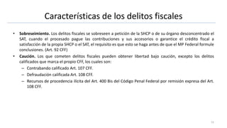 Características de los delitos fiscales
• Sobreseimiento. Los delitos fiscales se sobreseen a petición de la SHCP o de su órgano desconcentrado el
SAT, cuando el procesado pague las contribuciones y sus accesorios o garantice el crédito fiscal a
satisfacción de la propia SHCP o el SAT, el requisito es que esto se haga antes de que el MP Federal formule
conclusiones. (Art. 92 CFF)
• Caución. Los que cometen delitos fiscales pueden obtener libertad bajo caución, excepto los delitos
calificados que marca el propio CFF, los cuales son:
– Contrabando calificado Art. 107 CFF.
– Defraudación calificada Art. 108 CFF.
– Recursos de procedencia ilícita del Art. 400 Bis del Código Penal Federal por remisión expresa del Art.
108 CFF.
12
 