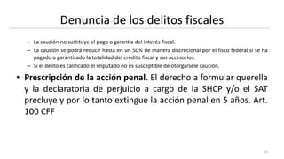 Denuncia de los delitos fiscales
– La caución no sustituye el pago o garantía del interés fiscal.
– La caución se podrá reducir hasta en un 50% de manera discrecional por el fisco federal si se ha
pagado o garantizado la totalidad del crédito fiscal y sus accesorios.
– Sí el delito es calificado el imputado no es susceptible de otorgársele caución.
• Prescripción de la acción penal. El derecho a formular querella
y la declaratoria de perjuicio a cargo de la SHCP y/o el SAT
precluye y por lo tanto extingue la acción penal en 5 años. Art.
100 CFF
13
 