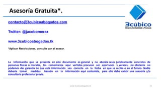 Asesoría Gratuita*.
contacto@3cubicoabogados.com
Twitter: @jacobomeraz
www.3cubicoabogados.tk
*Aplican Restricciones, consulte con el asesor.
La información que se presenta en este documento es general y no aborda casos jurídicamente concretos de
personas físicas o morales, los comentarios aquí vertidos procuran ser oportunos y veraces, no obstante no
podemos dar garantía de que esta información sea correcta en la fecha en que se reciba o en el futuro. Nadie
debería tomar medidas basado en la información aquí contenida, para ello debe existir una asesoría y/o
consultoría profesional previa.
www.3cubicoabogados.tk 16
 